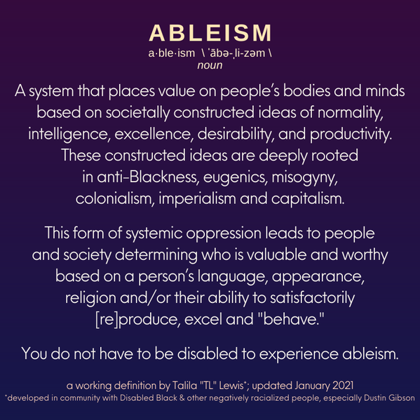 Auf einem Hintergrund mit tiefviolett-blauem Farbverlauf steht in englischer Sprache folgender Text: ABLEISMUS a-ble-ism \ ˈābə-ˌli-zəm \ Substantiv. Ein System, das auf Grundlage von gesellschaftlich konstruierten Vorstellungen von Normalität, Intelligenz, Leistungsfähigkeit, Erwünschtheit und Produktivität Körper und Geist der Menschen einen Wert beimisst. Diese konstruierten Vorstellungen sind tief verwurzelt in der Diskriminierung schwarzer Personen, in Eugenik, Frauenfeindlichkeit, Kolonialismus, Imperialismus und Kapitalismus. Diese Form der systemischen Unterdrückung führt dazu, dass einzelne Personen und die Gesellschaft bestimmen, wer als wertvoll und vollwertig gilt, und zwar auf Grundlage von Sprache, Aussehen, Religion und/oder der Fähigkeit zur verlangten (Re)Produktion und Leistung und dem erwarteten 'Benehmen'. Man muss kein Mensch mit Behinderung sein, um Behindertenfeindlichkeit zu erleben. Eine Arbeitsdefinition von Talila 'TL' Lewis; aktualisiert im Januar 2021. *Entwickelt in Zusammenarbeit mit schwarzen Personen mit Behinderung und anderen rassistisch definierten Personen, insbesondere mit Dustin Gibson.