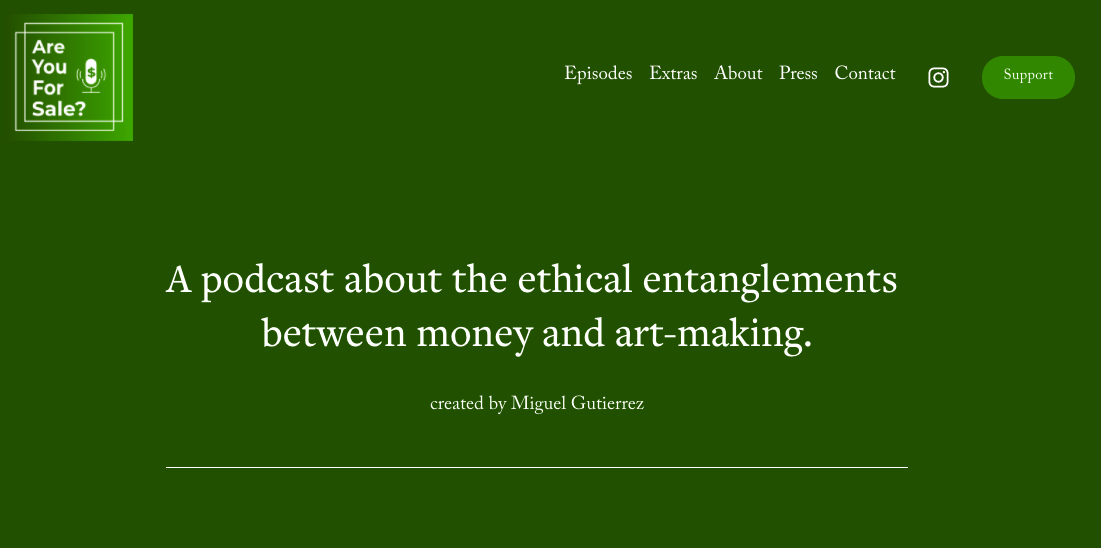 screenshot taken from the Are you for sale podcast homepage linked to above. It is a dark green header section and there is a small logo that says 'Are you for sale?' next to a microphone. The largest text on the page reads 'A podcast about the ethical entanglements between money and art-making.' Please click on the link above to visit the site.