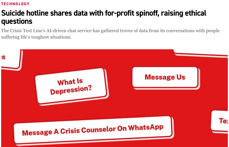 screenshot taken from the politico article linked to above titled 'Suicide hotline shares data with for-profit spinoff, raising ethical questions'. The screenshot includes this article title, along with the subhead: 'The Crisis Text Line’s AI-driven chat service has gathered troves of data from its conversations with people suffering life’s toughest situations', and a red graphic that features different phrases in white boxes, including 'What is depression?' and 'Message Us'. Please click on the link above to visit the site.