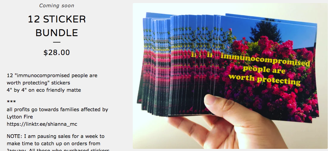 screenshot taken from pipagaopoetry on bigcartel, featuring a coming-soon banner for 12 packs of stickers. On the right side there is a white hand holding a group of stickers splayed out like playing cards, they are about the size of a playing card but square and have a picture of flowers with blue sky behind them and text that reads 'immunocompromised people are worth protecting'. On the left there is info about how to order them, saying they are $28 and all profits go towards families affected by Lytton Fire
https://linktr.ee/shianna_mc.  Please click on the link above to visit the site.
