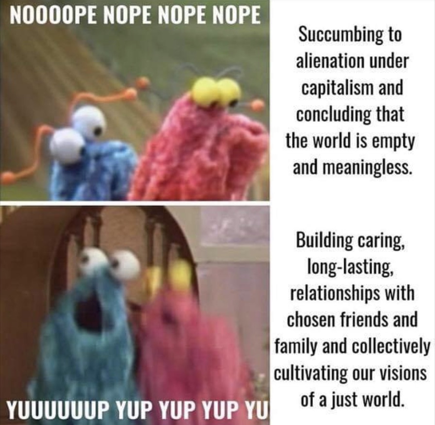 Unknown author. The meme is split into a grid of 4 sections.  In the top left section, two glove puppets are looking sad, and text reads “NOOOOOPE NOPE NOPE”. In the top right section, text reads “Succumbing to alienation under capitalism concluding that the world is empty and meaningless” In the bottom right section, the same two glove puppets have their mouths open as if in astonishment, they are blurred as if they may be in the middle of nodding, and text reads “YUP YUP YUUUP YUP”. In the bottom right section, text reads “Building caring long-lasting relationships with chosen friends and family and collectively cultivating our visions of a just world”